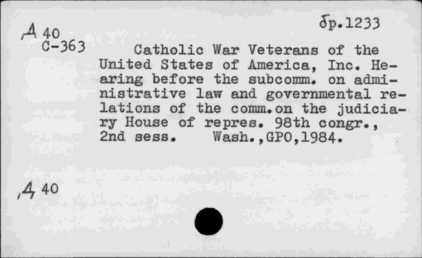 ﻿,4 40	5p-1233
0-363 Catholic War Veterans of the United States of America, Inc. Hearing before the subcomm, on administrative law and governmental re lations of the comm.on the judicia ry House of repres. 98th congr., 2nd sess. Wash.,GP0,1984.
A 4o